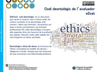 Codi deontològic de l’avaluador
e2cat
Definició codi deontològic: és un document
que recull un conjunt, més o menys ampli, de
criteris recolzats en la deontologia, amb
normes i valors que formulen i assumeixen qui
duen a terme correctament una activitat
professional. Els codis deontològics s'ocupen
dels aspectes ètics de l'exercici de la professió
que regulen. Aquests codis cada vegada són
més freqüents en altres activitats.
Deontologia o ètica del deure: és la branca de
l'ètica i el propòsit és establir els deures i
obligacions morals i ètiques que han d'assumir
els que exerceixen una determinada professió
 
