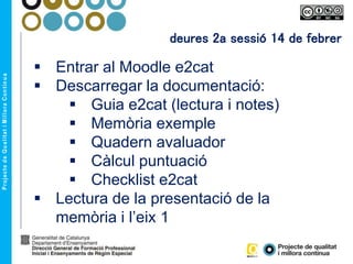 deures 2a sessió 14 de febrer
 Entrar al Moodle e2cat
 Descarregar la documentació:
 Guia e2cat (lectura i notes)
 Memòria exemple
 Quadern avaluador
 Càlcul puntuació
 Checklist e2cat
 Lectura de la presentació de la
memòria i l’eix 1
 