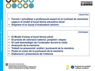 OBJECTIUS
 Formar i actualitzar a professorat expert en el contrast de memòries
segons el model d’excel·lència educativa e2cat
 Disposar d’un equip d’avaluadors sèniors
PROGRAMA:
 El Model d’eixos d’excel·lència e2cat
 El procés de valoració externa: propòsit i etapes
 El codi deontològic de l’avaluador durant la visita
 Avaluació de la memòria
 Treball no presencial: anàlisi i puntuació de la memòria
 Posta en comú de la puntuació de la memòria
 Elaboració i presentació de l’informe
 