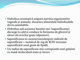  Hidroliza enzimatică asigură nutriția organismelor
vegetale și animale, deoarece alimentele hidrolizabile
devin asimilabile.
 Hidroliza sub acțiunea bazelor tari (saponificarea)
decurge la cald și conduce la formarea de glicerol și
săruri ale acizilor grași (săpunuri).
 Saponificarea se caracterizeazămprin indicele de
saponificare = numărul de mg de KOH necesare
saponificării unui gram de lipidă.
 Un indice de saponificare mic corespunde unei grăsimi
cu masă moleculară mare și invers.
 