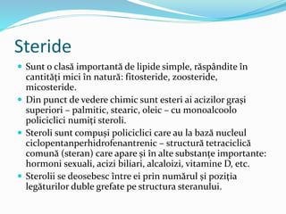 Steride
 Sunt o clasă importantă de lipide simple, răspândite în
cantități mici în natură: fitosteride, zoosteride,
micosteride.
 Din punct de vedere chimic sunt esteri ai acizilor grași
superiori – palmitic, stearic, oleic – cu monoalcoolo
policiclici numiți steroli.
 Steroli sunt compuși policiclici care au la bază nucleul
ciclopentanperhidrofenantrenic – structură tetraciclică
comună (steran) care apare și în alte substanțe importante:
hormoni sexuali, acizi biliari, alcaloizi, vitamine D, etc.
 Sterolii se deosebesc între ei prin numărul și poziția
legăturilor duble grefate pe structura steranului.
 