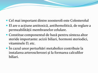  Cel mai important dintre zoosteroli este Colesterolul
 El are o acțiune antitoxică, antihemolitică, de reglare a
permeabilității membranelor celulare.
 Constitue componentul de bază pentru sinteza altor
steride importante: acizii biliari, hormoni steriodici,
vitaminele D, etc.
 În cazul unor perturbări metabolice contribuie la
instalarea arterosclerozei și la formarea calculilor
biliari.
 