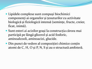  Lipidele complexe sunt compuși biochimici
componenți ai organelor și țesuturilor cu activitate
biologică și fiziologică intensă (semințe, fructe, creier,
ficat, inimă).
 Sunt esteri ai acizilor grași la construcția cărora mai
participă pe lângă glicerol și acid fosforic,
aminoalcooli, aminoacizi, glucide.
 Din punct de vedere al compoziției chimice conțin
atomi de C, H, O și P, N, S și au o structură amfoteră.
 