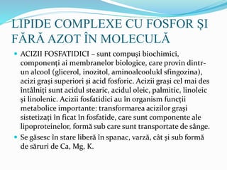 LIPIDE COMPLEXE CU FOSFOR ȘI
FĂRĂ AZOT ÎN MOLECULĂ
 ACIZII FOSFATIDICI – sunt compuși biochimici,
componenți ai membranelor biologice, care provin dintr-
un alcool (glicerol, inozitol, aminoalcoolukl sfingozina),
acizi grași superiori și acid fosforic. Acizii grași cel mai des
întâlniți sunt acidul stearic, acidul oleic, palmitic, linoleic
și linolenic. Acizii fosfatidici au în organism funcții
metabolice importante: transformarea acizilor grași
sistetizați în ficat în fosfatide, care sunt componente ale
lipoproteinelor, formă sub care sunt transportate de sânge.
 Se găsesc în stare liberă în spanac, varză, cât și sub formă
de săruri de Ca, Mg, K.
 