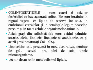  COLINFOSFATIDELE – sunt esteri ai acizilor
fosfatidici cu baz aazotată colina. Ele sunt întâlnite în
regnul vegetal ca lipide de rezervă în: soia, în
embrionul cerealelor și în semințele leguminoaselor,
precum și în toate celulele organismelor animale.
 Acizii grași din colinfosfatide sunt: acidul palmitic,
stearic, oleic, linolleic, linolenic și arahidonic, ca și
acizii grași nesaturați C18 – C24.
 Lizolecitina este prezentă în orez decordicat, semințe
de grâu, secară, orz, ulei de soia, unele
microorganisme.
 Lecitinele au rol în metabolismul lipidic.
 