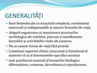 GENERALITĂȚI
 Sunt biomolecule cu structură complexă, constituenți
universali și indispensabili ai tuturor formelor de viață.
 Asigură organizarea și menținerea structurilor
morfologice ale celulelor, precum și manifestarea
funcțiilor și activităților vitale ale acestora.
 Nu se cunosc forme de viață fără protide
 Constituie suportul chimic structural și funcțional al
materiei vii și al fenomemelor specifice acesteia
 sunt purtătorul material al însușirilor biologice:
diferențierea, creșterea, dezvoltarea și reproducerea.
 
