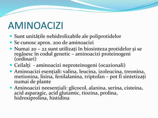 AMINOACIZI
 Sunt unitățile nehidrolizabile ale poliprotidelor
 Se cunosc aprox. 200 de aminoacizi
 Numai 20 – 22 sunt utilizați în biosinteza protidelor și se
regăsesc în codul genetic – aminoacizi proteinogeni
(ordinari)
 Ceilalți - aminoacizi neproteinogeni (ocazionali)
 Aminoacizi esențiali: valina, leucina, izoleucina, treonina,
metionina, lisina, fenilalanina, triptofan – pot fi sintetizați
numai de plante
 Aminoacizi neesențiali: glicocol, alanina, serina, cisteina,
acid asparagic, acid glutamic, tiozina, prolina,
hidroxiprolina, histidina
 
