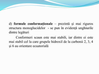 d) formule conformaționale – prezintă și mai riguros
structura monoglucidelor - se pun în evidență unghiurile
dintre legături
Conformeri scaun este mai stabili, iar dintre ei este
mai stabil cel la care grupele hidroxil de la carbonii 2, 3, 4
și 6 au orientare ecuatorială
 