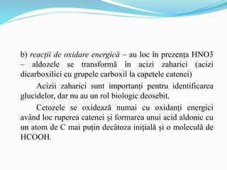 b) reacții de oxidare energică – au loc în prezența HNO3
– aldozele se transformă în acizi zaharici (acizi
dicarboxilici cu grupele carboxil la capetele catenei)
Acizii zaharici sunt importanți pentru identificarea
glucidelor, dar nu au un rol biologic deosebit.
Cetozele se oxidează numai cu oxidanți energici
având loc ruperea catenei și formarea unui acid aldonic cu
un atom de C mai puțin decâtoza inițială și o moleculă de
HCOOH.
 