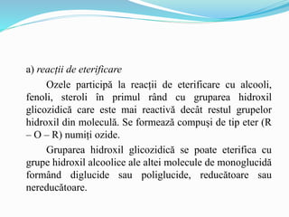 a) reacții de eterificare
Ozele participă la reacții de eterificare cu alcooli,
fenoli, steroli în primul rând cu gruparea hidroxil
glicozidică care este mai reactivă decât restul grupelor
hidroxil din moleculă. Se formează compuși de tip eter (R
– O – R) numiți ozide.
Gruparea hidroxil glicozidică se poate eterifica cu
grupe hidroxil alcoolice ale altei molecule de monoglucidă
formând diglucide sau poliglucide, reducătoare sau
nereducătoare.
 
