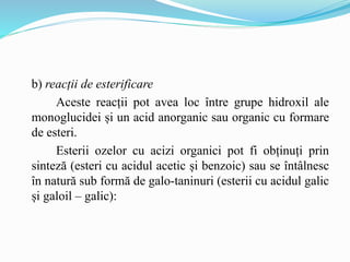 b) reacții de esterificare
Aceste reacții pot avea loc între grupe hidroxil ale
monoglucidei și un acid anorganic sau organic cu formare
de esteri.
Esterii ozelor cu acizi organici pot fi obținuți prin
sinteză (esteri cu acidul acetic și benzoic) sau se întâlnesc
în natură sub formă de galo-taninuri (esterii cu acidul galic
și galoil – galic):
 