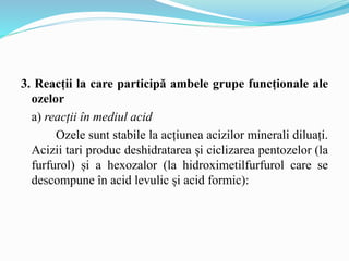 3. Reacții la care participă ambele grupe funcționale ale
ozelor
a) reacții în mediul acid
Ozele sunt stabile la acțiunea acizilor minerali diluați.
Acizii tari produc deshidratarea și ciclizarea pentozelor (la
furfurol) și a hexozalor (la hidroximetilfurfurol care se
descompune în acid levulic și acid formic):
 