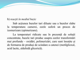 b) reacții în mediul bazic
Sub acțiunea bazelor tari diluate sau a bazelor slabe
la temperatura camerei, ozele suferă un proces de
izomerizare (epimerizare).
La temperaturi ridicate sau în prezență de soluții
concentrate, bazele tari produc asupra ozelor transformări
mai profunde – oxidări, polimerizări, care sunt însoțite și
de formarea de produși de scindare a catenei (metilglioxal,
acid lactic, aldehidă glicerică).
 