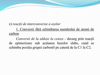 c) reacții de interconversie a ozelor
1. Conversii fără schimbarea numărului de atomi de
carbon
Conversii de la aldoze la cetoze - decurg prin reacții
de epimerizare sub acțiunea bazelor slabe, cand se
schimba poziția grupei carbonil pe catenă de la C1 la C2.
 