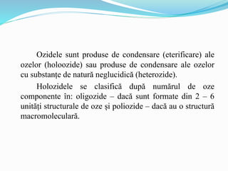 Ozidele sunt produse de condensare (eterificare) ale
ozelor (holoozide) sau produse de condensare ale ozelor
cu substanțe de natură neglucidică (heterozide).
Holozidele se clasifică după numărul de oze
componente în: oligozide – dacă sunt formate din 2 – 6
unități structurale de oze și poliozide – dacă au o structură
macromoleculară.
 