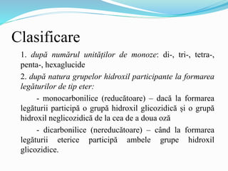 Clasificare
1. după numărul unităților de monoze: di-, tri-, tetra-,
penta-, hexaglucide
2. după natura grupelor hidroxil participante la formarea
legăturilor de tip eter:
- monocarbonilice (reducătoare) – dacă la formarea
legăturii participă o grupă hidroxil glicozidică și o grupă
hidroxil neglicozidică de la cea de a doua oză
- dicarbonilice (nereducătoare) – când la formarea
legăturii eterice participă ambele grupe hidroxil
glicozidice.
 