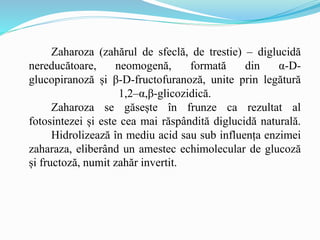 Zaharoza (zahărul de sfeclă, de trestie) – diglucidă
nereducătoare, neomogenă, formată din α-D-
glucopiranoză și β-D-fructofuranoză, unite prin legătură
1,2–α,β-glicozidică.
Zaharoza se găsește în frunze ca rezultat al
fotosintezei și este cea mai răspândită diglucidă naturală.
Hidrolizează în mediu acid sau sub influența enzimei
zaharaza, eliberând un amestec echimolecular de glucoză
și fructoză, numit zahăr invertit.
 