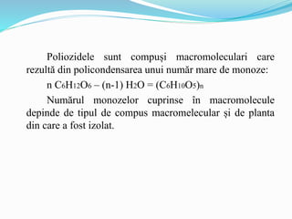 Poliozidele sunt compuși macromoleculari care
rezultă din policondensarea unui număr mare de monoze:
n C6H12O6 – (n-1) H2O = (C6H10O5)n
Numărul monozelor cuprinse în macromolecule
depinde de tipul de compus macromelecular și de planta
din care a fost izolat.
 