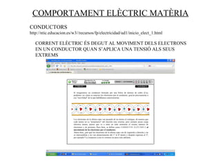 COMPORTAMENT ELÈCTRIC MATÈRIA CONDUCTORS  http://ntic.educacion.es/w3//recursos/fp/electricidad/ud1/inicio_elect_1.html CORRENT ELÈCTRIC ÉS DEGUT AL MOVIMENT DELS ELECTRONS EN UN CONDUCTOR QUAN S’APLICA UNA TENSIÓ ALS SEUS EXTREMS 