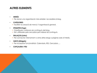 ALTRES ELEMENTS


•    MENÚS
     Per donar una organització més estable i accessible al blog.

•    CATEGORIES
     Faciliten la creació de menús i l’organització general.

•    ETIQUETES (Tags)
     Classifiquen i enllacen els continguts del blog.
     Són utilitzades pels cercadors per indexar els continguts.

•    ENLLAÇOS (Links)
     Per connectar internament o amb altres blogs o pàgines web d’interès.

•    GINYS (Widgets)
     Per incorporar funcionalitats: Calendaris, RSS, Cercadors, ...

•    CAPÇALERA I PEU
 