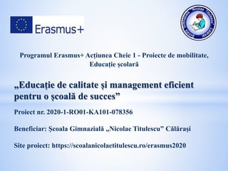 Programul Erasmus+ Acțiunea Cheie 1 - Proiecte de mobilitate,
Educație școlară
„Educație de calitate și management eficient
pentru o școală de succes”
Proiect nr. 2020-1-RO01-KA101-078356
Beneficiar: Școala Gimnazială „Nicolae Titulescu” Călărași
Site proiect: https://scoalanicolaetitulescu.ro/erasmus2020
 