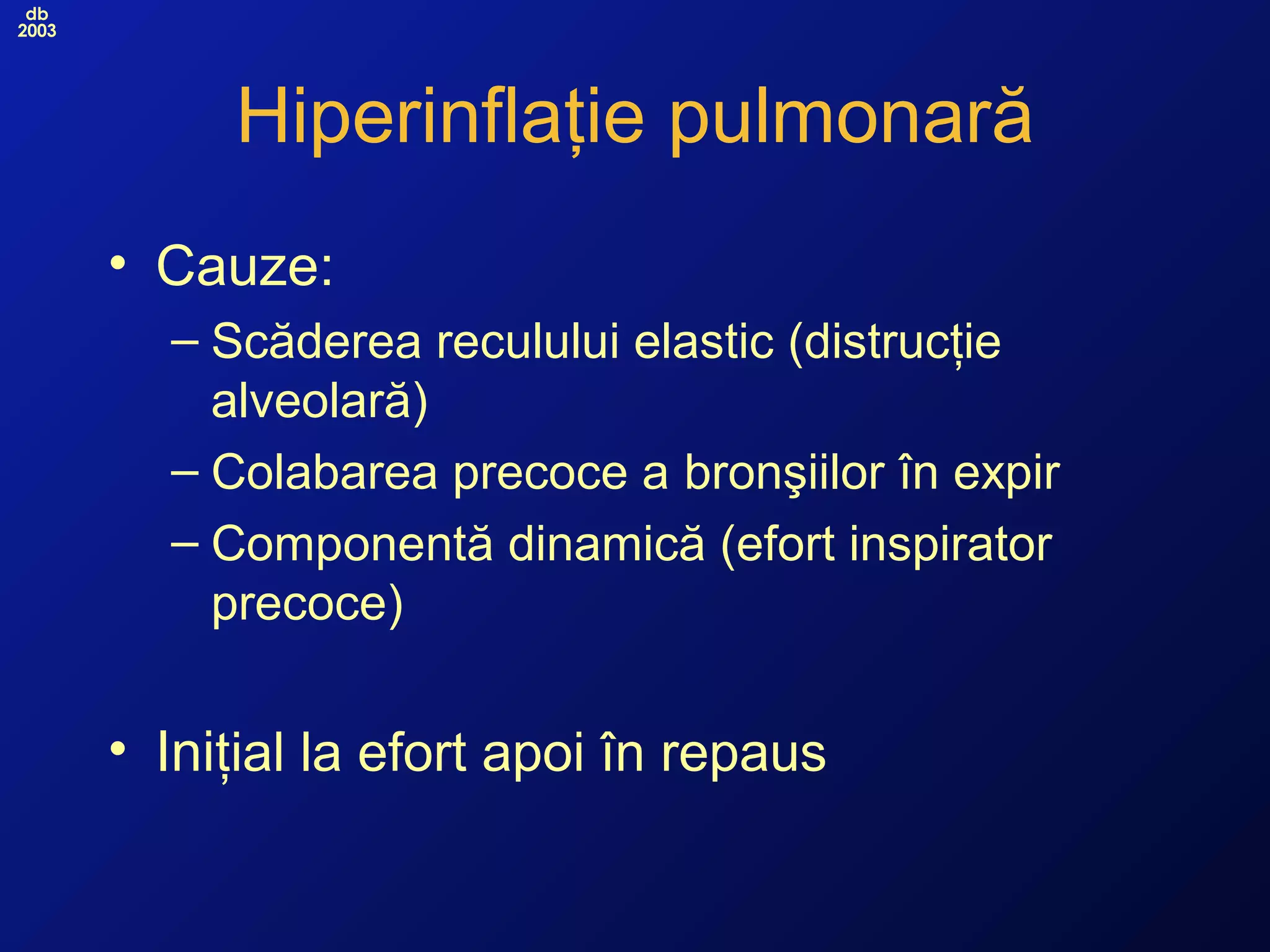 db
2003
Hiperinflaţie pulmonară
• Cauze:
– Scăderea reculului elastic (distrucţie
alveolară)
– Colabarea precoce a bronşiilor în expir
– Componentă dinamică (efort inspirator
precoce)
• Iniţial la efort apoi în repaus
 