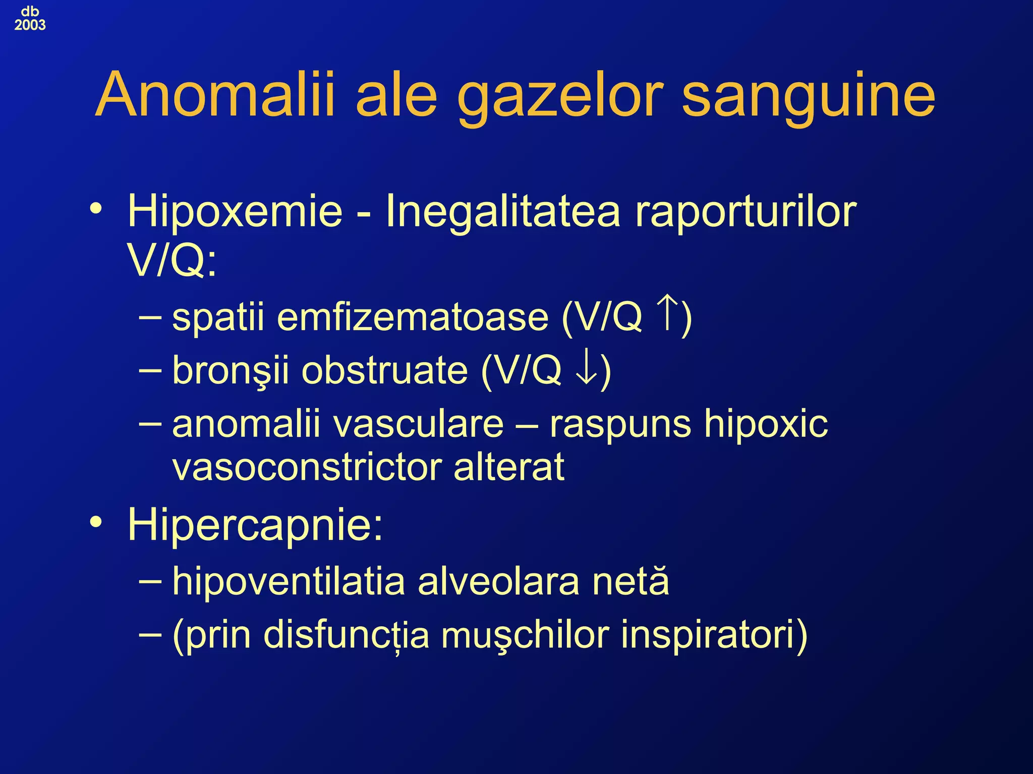 db
2003
Anomalii ale gazelor sanguine
• Hipoxemie - Inegalitatea raporturilor
V/Q:
– spatii emfizematoase (V/Q ↑)
– bronşii obstruate (V/Q ↓)
– anomalii vasculare – raspuns hipoxic
vasoconstrictor alterat
• Hipercapnie:
– hipoventilatia alveolara netă
– (prin disfuncţia muşchilor inspiratori)
 