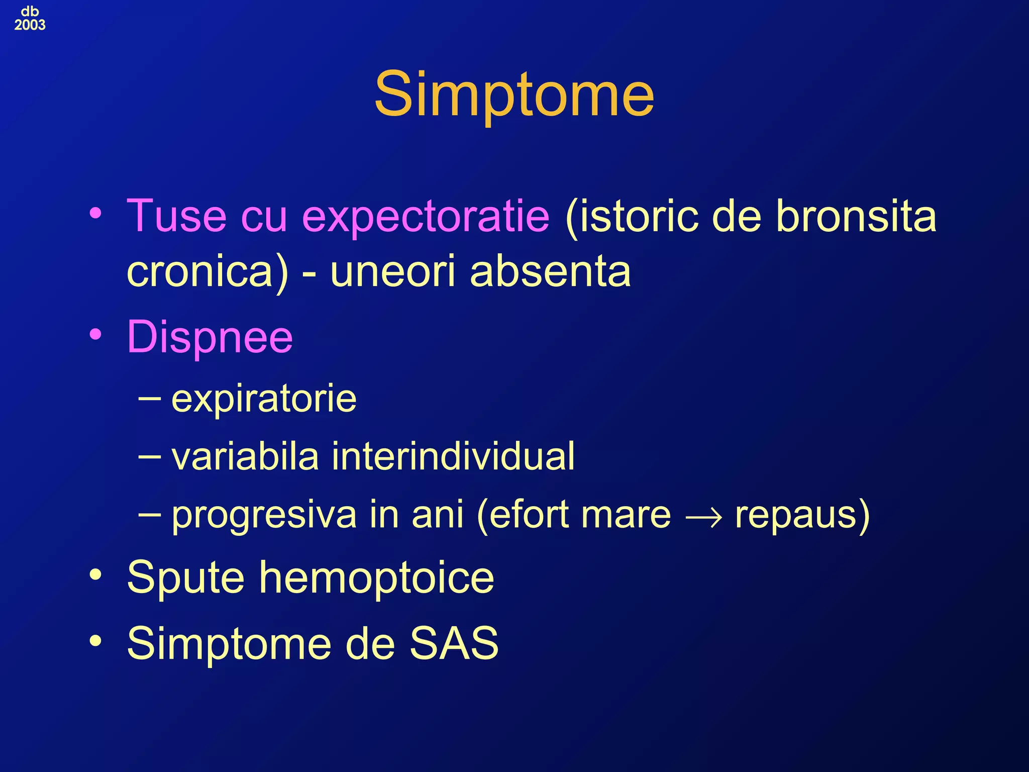 db
2003
Simptome
• Tuse cu expectoratie (istoric de bronsita
cronica) - uneori absenta
• Dispnee
– expiratorie
– variabila interindividual
– progresiva in ani (efort mare → repaus)
• Spute hemoptoice
• Simptome de SAS
 