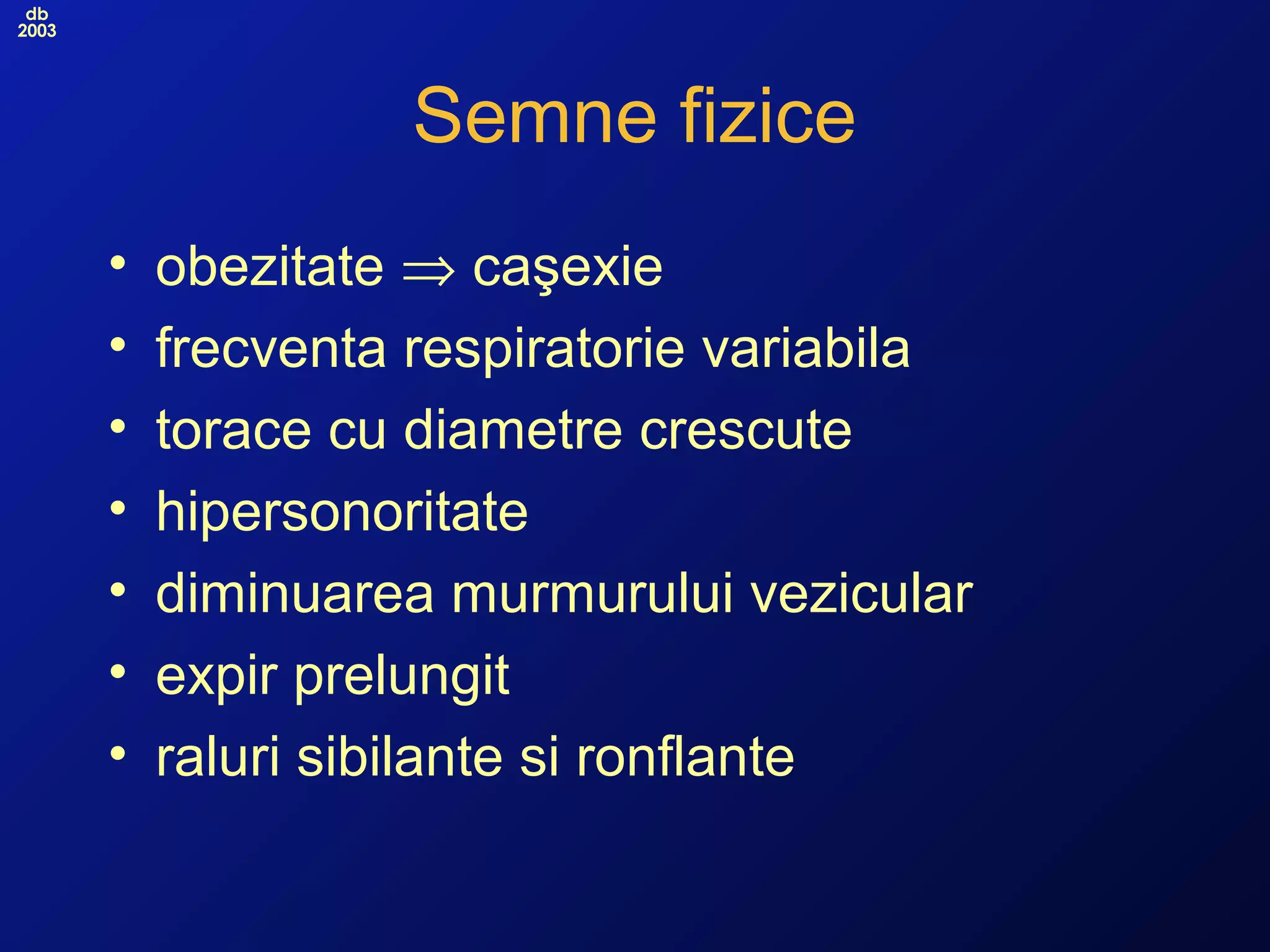 db
2003
Semne fizice
• obezitate ⇒ caşexie
• frecventa respiratorie variabila
• torace cu diametre crescute
• hipersonoritate
• diminuarea murmurului vezicular
• expir prelungit
• raluri sibilante si ronflante
 