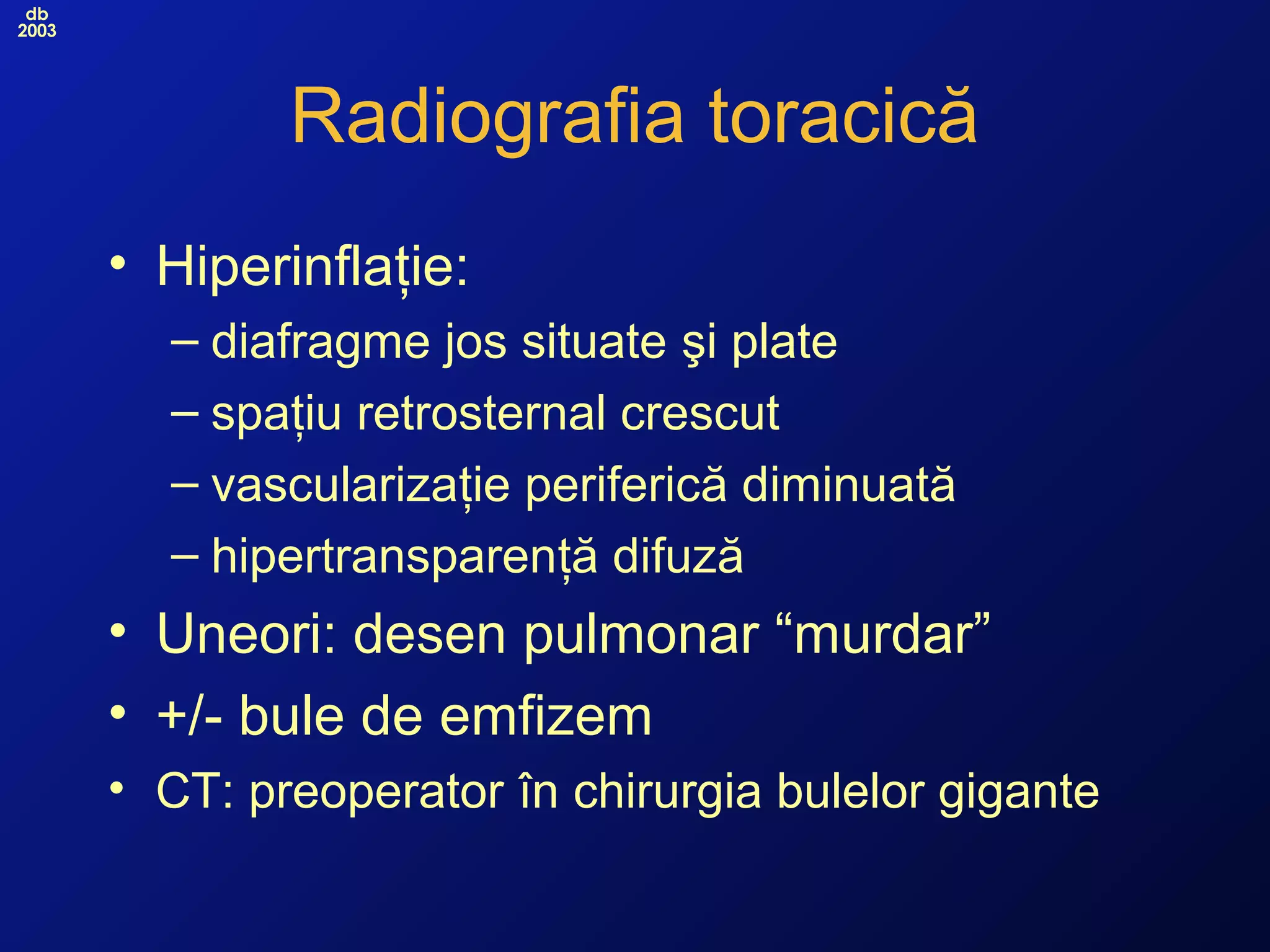 db
2003
Radiografia toracică
• Hiperinflaţie:
– diafragme jos situate şi plate
– spaţiu retrosternal crescut
– vascularizaţie periferică diminuată
– hipertransparenţă difuză
• Uneori: desen pulmonar “murdar”
• +/- bule de emfizem
• CT: preoperator în chirurgia bulelor gigante
 