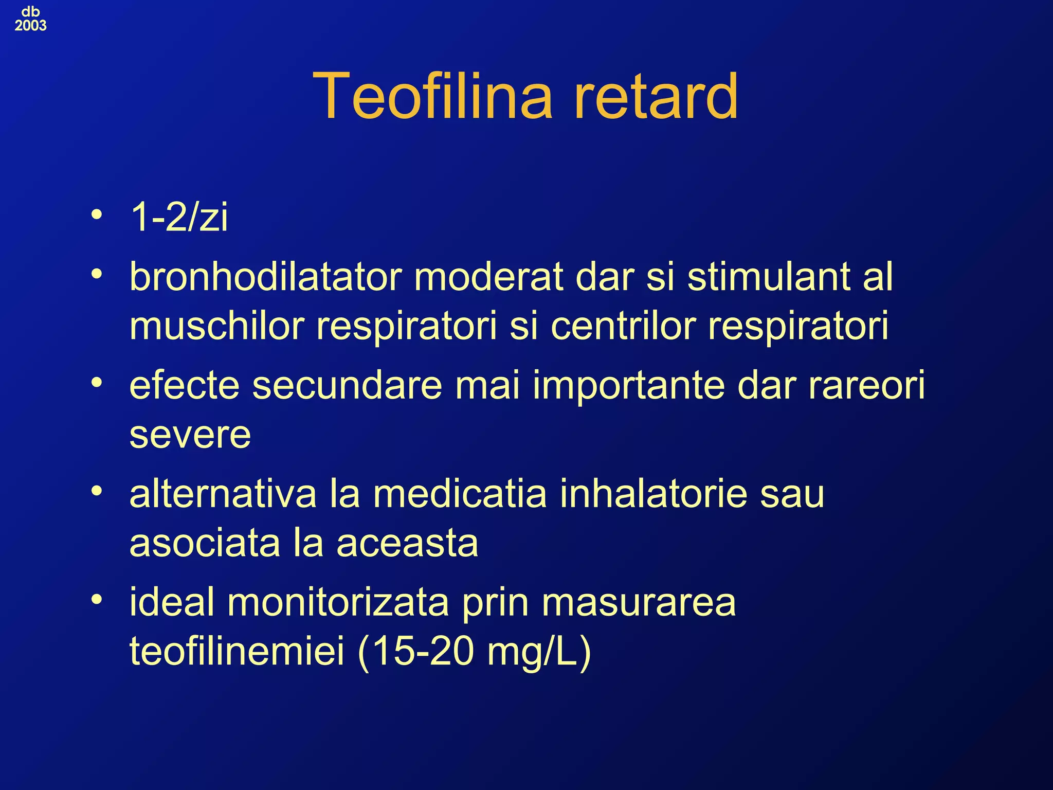 db
2003
Teofilina retard
• 1-2/zi
• bronhodilatator moderat dar si stimulant al
muschilor respiratori si centrilor respiratori
• efecte secundare mai importante dar rareori
severe
• alternativa la medicatia inhalatorie sau
asociata la aceasta
• ideal monitorizata prin masurarea
teofilinemiei (15-20 mg/L)
 