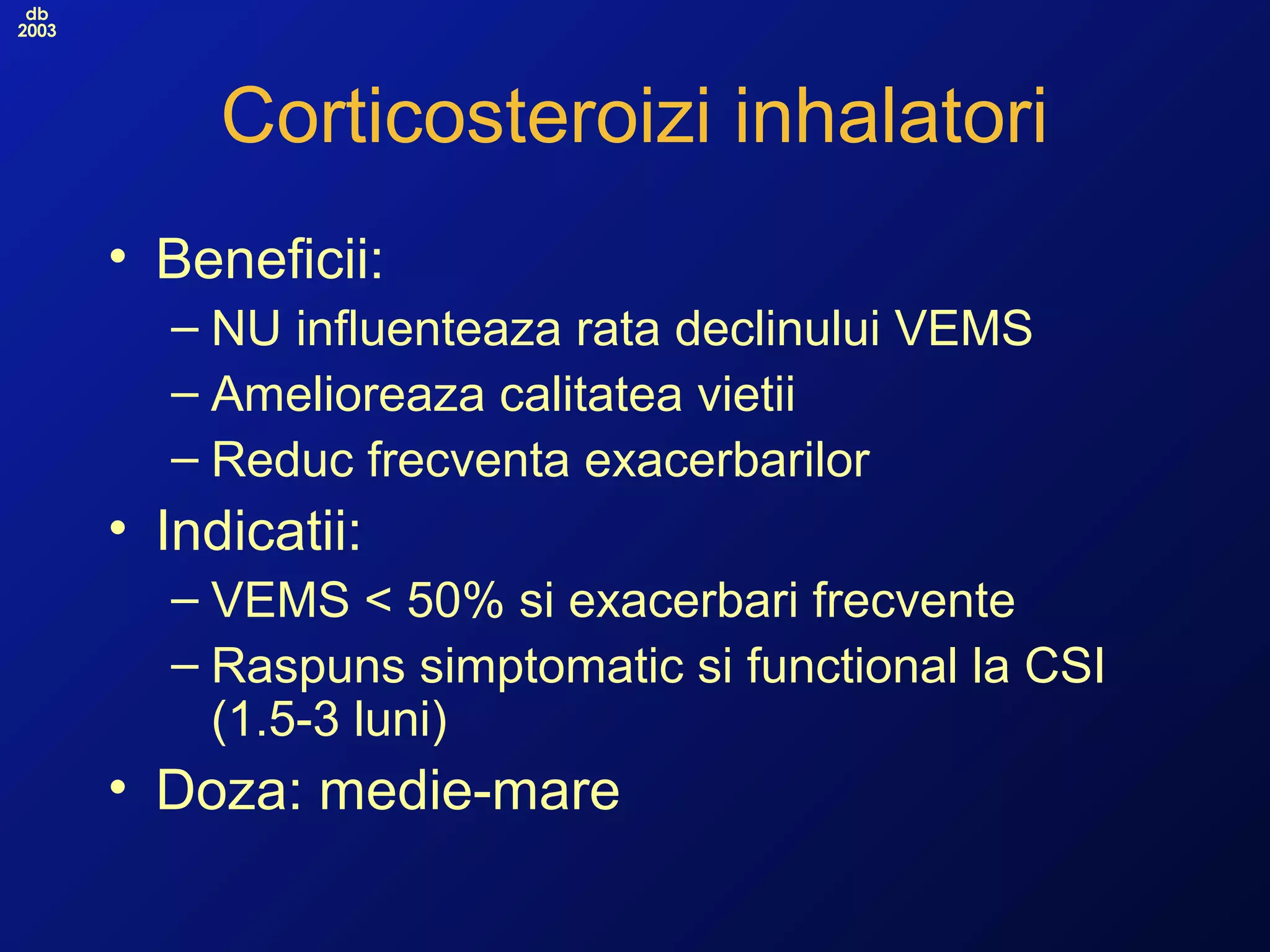 db
2003
Corticosteroizi inhalatori
• Beneficii:
– NU influenteaza rata declinului VEMS
– Amelioreaza calitatea vietii
– Reduc frecventa exacerbarilor
• Indicatii:
– VEMS < 50% si exacerbari frecvente
– Raspuns simptomatic si functional la CSI
(1.5-3 luni)
• Doza: medie-mare
 