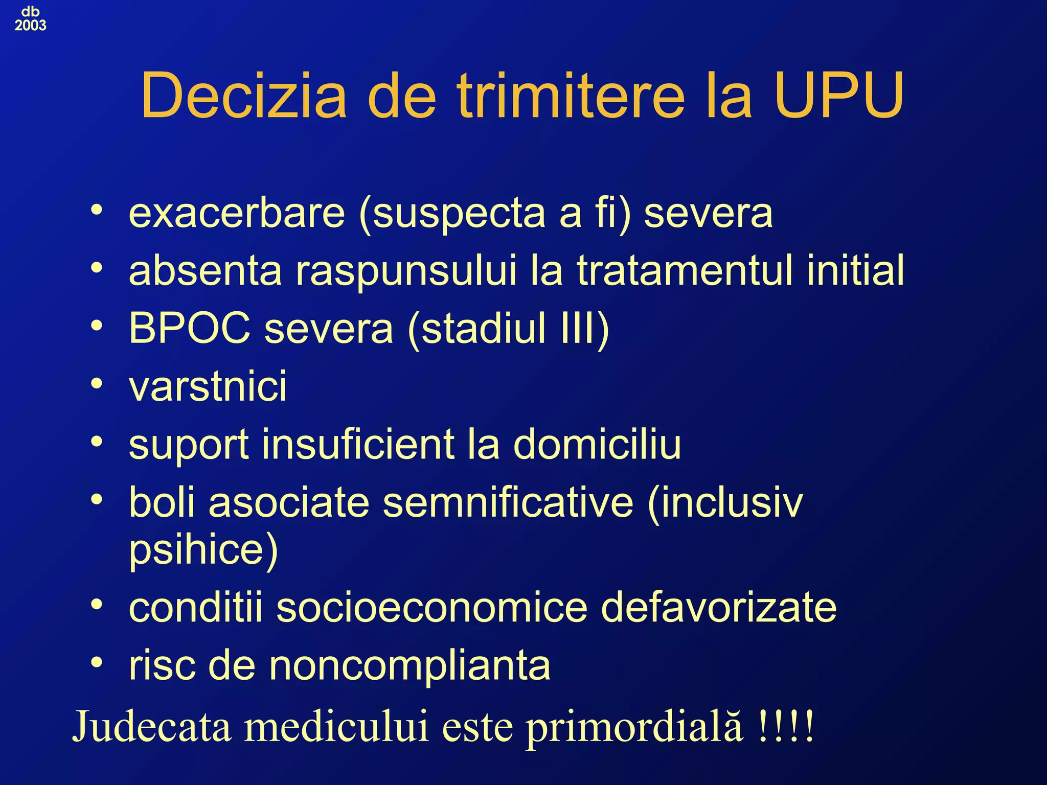 db
2003
Decizia de trimitere la UPU
• exacerbare (suspecta a fi) severa
• absenta raspunsului la tratamentul initial
• BPOC severa (stadiul III)
• varstnici
• suport insuficient la domiciliu
• boli asociate semnificative (inclusiv
psihice)
• conditii socioeconomice defavorizate
• risc de noncomplianta
Judecata medicului este primordială !!!!
 