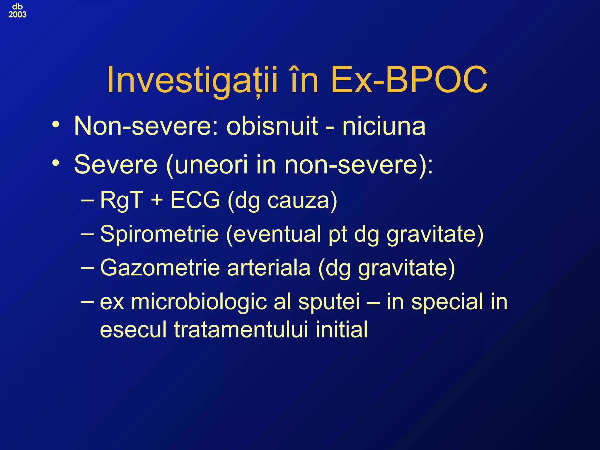 db
2003
Investigaţii în Ex-BPOC
• Non-severe: obisnuit - niciuna
• Severe (uneori in non-severe):
– RgT + ECG (dg cauza)
– Spirometrie (eventual pt dg gravitate)
– Gazometrie arteriala (dg gravitate)
– ex microbiologic al sputei – in special in
esecul tratamentului initial
 