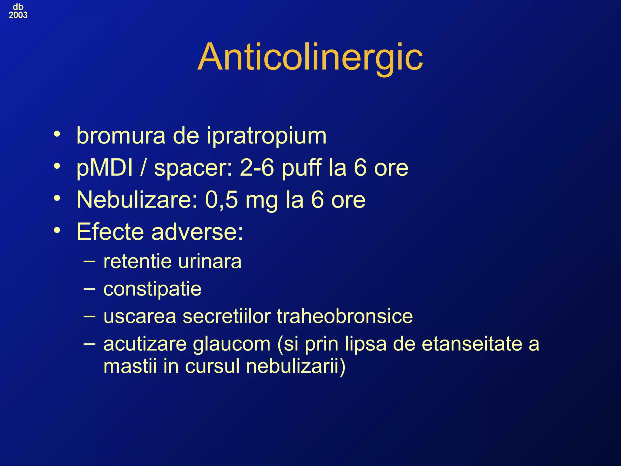 db
2003
Anticolinergic
• bromura de ipratropium
• pMDI / spacer: 2-6 puff la 6 ore
• Nebulizare: 0,5 mg la 6 ore
• Efecte adverse:
– retentie urinara
– constipatie
– uscarea secretiilor traheobronsice
– acutizare glaucom (si prin lipsa de etanseitate a
mastii in cursul nebulizarii)
 