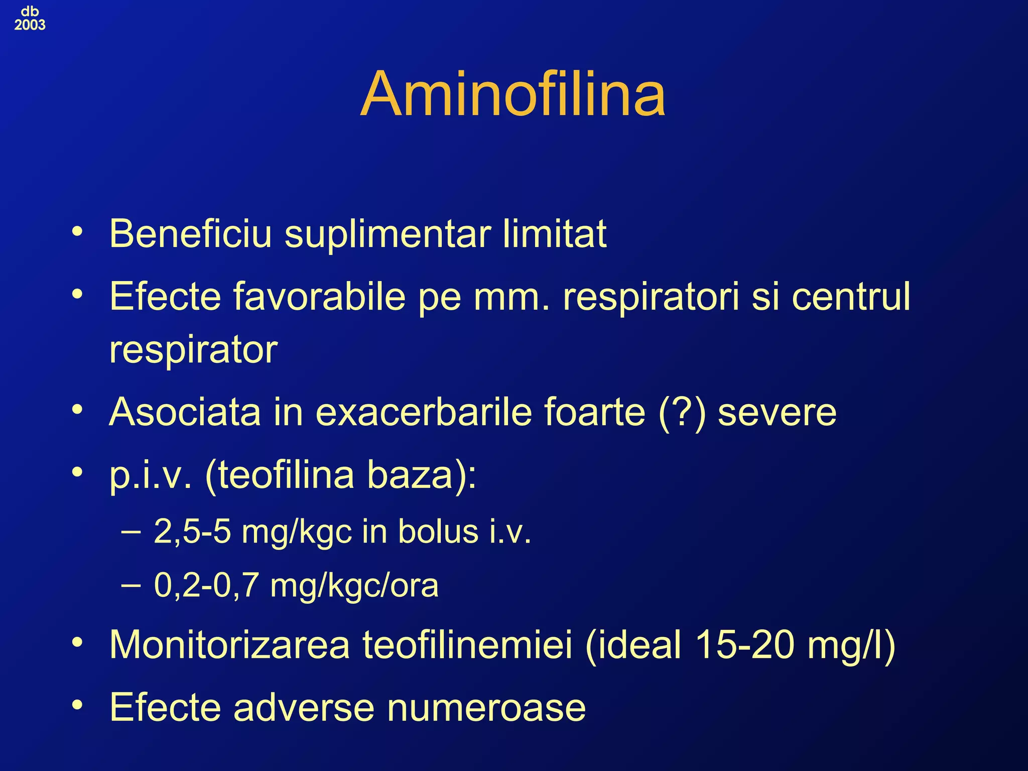 db
2003
Aminofilina
• Beneficiu suplimentar limitat
• Efecte favorabile pe mm. respiratori si centrul
respirator
• Asociata in exacerbarile foarte (?) severe
• p.i.v. (teofilina baza):
– 2,5-5 mg/kgc in bolus i.v.
– 0,2-0,7 mg/kgc/ora
• Monitorizarea teofilinemiei (ideal 15-20 mg/l)
• Efecte adverse numeroase
 