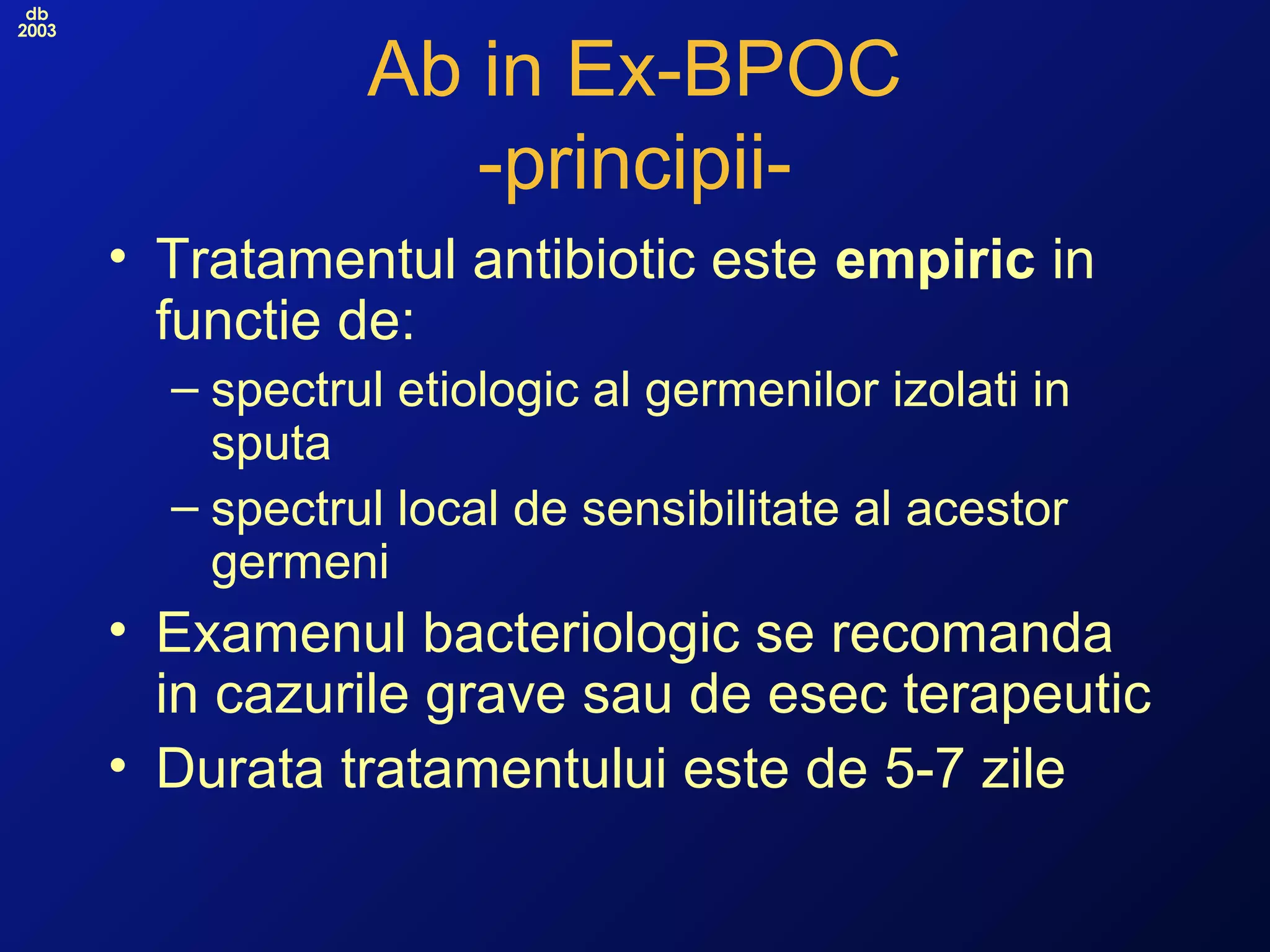 db
2003
Ab in Ex-BPOC
-principii-
• Tratamentul antibiotic este empiric in
functie de:
– spectrul etiologic al germenilor izolati in
sputa
– spectrul local de sensibilitate al acestor
germeni
• Examenul bacteriologic se recomanda
in cazurile grave sau de esec terapeutic
• Durata tratamentului este de 5-7 zile
 