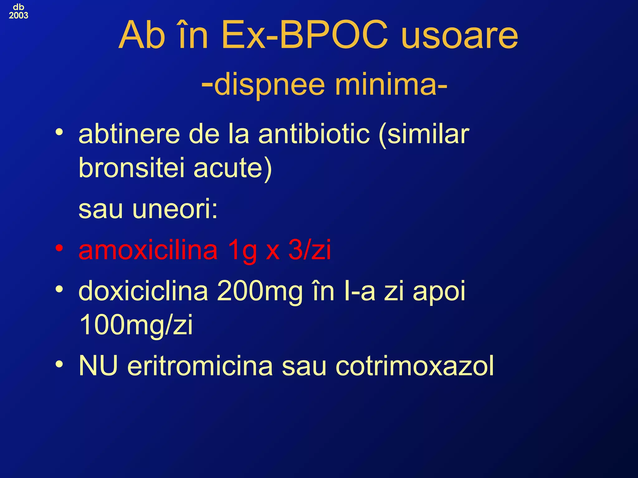 db
2003
Ab în Ex-BPOC usoare
-dispnee minima-
• abtinere de la antibiotic (similar
bronsitei acute)
sau uneori:
• amoxicilina 1g x 3/zi
• doxiciclina 200mg în I-a zi apoi
100mg/zi
• NU eritromicina sau cotrimoxazol
 