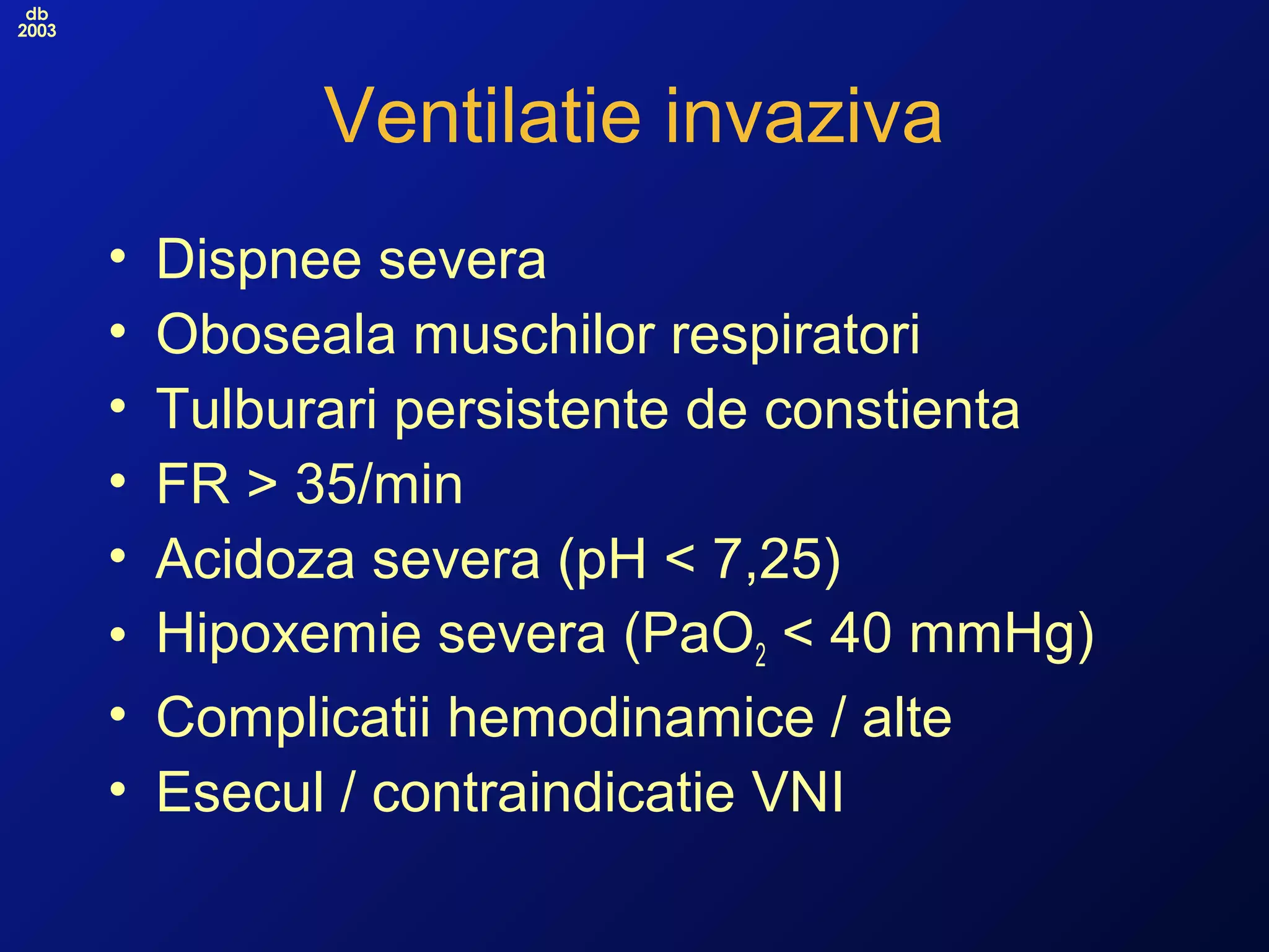 db
2003
Ventilatie invaziva
• Dispnee severa
• Oboseala muschilor respiratori
• Tulburari persistente de constienta
• FR > 35/min
• Acidoza severa (pH < 7,25)
• Hipoxemie severa (PaO2 < 40 mmHg)
• Complicatii hemodinamice / alte
• Esecul / contraindicatie VNI
 