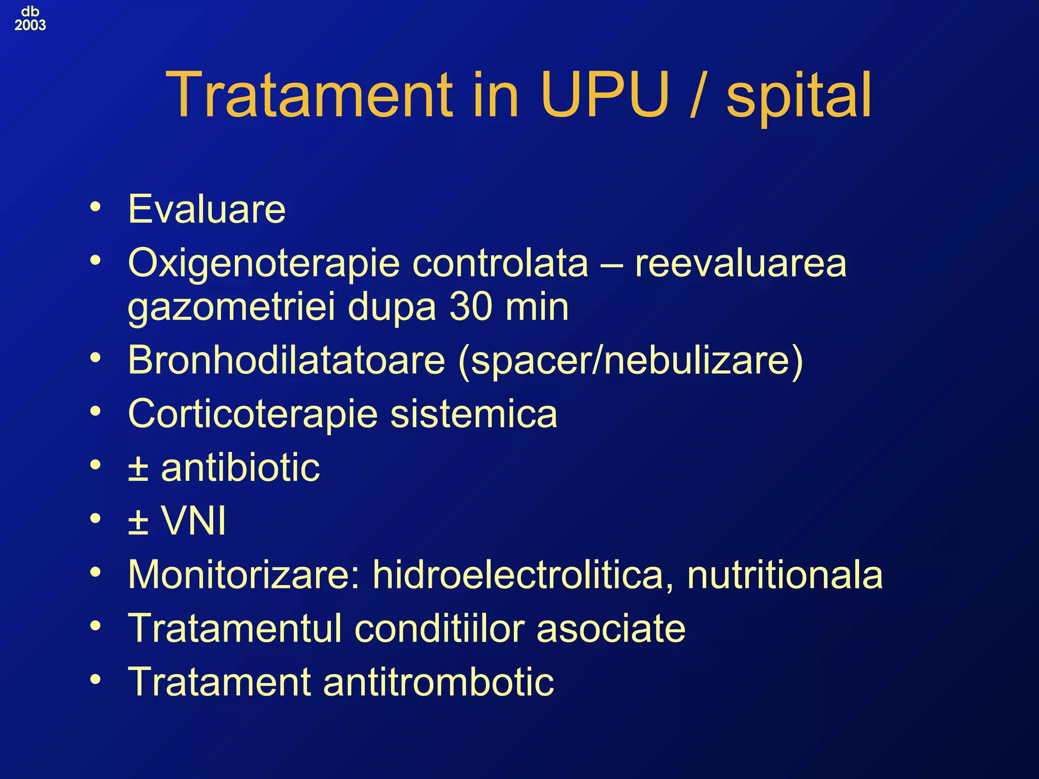 db
2003
Tratament in UPU / spital
• Evaluare
• Oxigenoterapie controlata – reevaluarea
gazometriei dupa 30 min
• Bronhodilatatoare (spacer/nebulizare)
• Corticoterapie sistemica
• ± antibiotic
• ± VNI
• Monitorizare: hidroelectrolitica, nutritionala
• Tratamentul conditiilor asociate
• Tratament antitrombotic
 