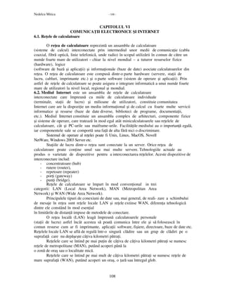 Nedelcu Mitica - 108 -
108
CAPITOLUL VI
COMUNICA II ELECTRONICE ŞI INTERNET
6.1. Re ele de calculatoare
O re ea de calculatoare reprezintă un ansamblu de calculatoare
(sisteme de calcul) interconectate prin intermediul unor medii de comunica ie (cablu
coaxial, fibră optică, linie telefonică, unde radio) în scopul utilizării în comun de către un
număr foarte mare de utilizatori – chiar la nivel mondial – a tuturor resurselor fizice
(hardware), logice
(software de bază şi aplica ii) şi informa ionale (baze de date) asociate calculatoarelor din
re ea. O re ea de calculatoare este compusă dintr-o parte hardware (servere, sta ii de
lucru, cabluri, imprimante etc.) şi o parte software (sistem de operare şi aplica ii). Prin
astfel de re ele de calculatoare se poate asigura o integrare informatică a unui număr foarte
mare de utilizatori la nivel local, regional şi mondial.
6.2. Mediul Internet este un ansamblu de re ele de calculatoare
interconectate care împreună cu miile de calculatoare individuale
(terminale, sta ii de lucru) şi milioane de utilizatori, constituie comunitatea
Internet care are la dispozi ie un mediu informa ional şi de calcul cu foarte multe servicii
informatice şi resurse (baze de date diverse, biblioteci de programe, documenta ii,
etc.). Mediul Internet constituie un ansamblu complex de arhitecturi, componente fizice
şi sisteme de operare, care tratează în mod egal atât minicalculatoarele sau re elele de
calculatoare, cât şi PC-urile sau maiframe-urile. Facilită ile mediului au o importan ă egală,
iar componentele sale se comportă una fa ă de alta fără nici o discriminare.
Sistemul de operare al re elei poate fi Unix, Linux, MacOS, Novell
NetWare, Windows 2003 Server etc.
Sta iile de lucru dintr-o re ea sunt conectate la un server. Orice re ea de
calculatoare poate con ine unul sau mai multe servere. Tehnologiile actuale au
produs o varietate de dispozitive pentru a interconectarea re elelor. Aceste dispozitive de
interconectare includ:
- concentratoare (hub)
- rutere (router),
- repetoare (repeater)
- por i (gateway)
- pun i (bridge).
Re ele de calculatoare se împart în mod conven ional in trei
categorii: LAN (Local Area Network), MAN (Metropolitan Area
Network) şi WAN (Wide Area Network).
Principalele tipuri de conexiuni de date sau, mai general, de reali- zare a schimbului
de mesaje în re ea sunt re ele locale LAN şi re ele extinse WAN, diferen a tehnologică
dintre ele constând în mod esen ial
în limitările de distan ă impuse de metodele de conectare.
O re ea locală (LAN) leagă împreună calculatoarele personale
(sta ii de lucru) astfel încât acestea să poată comunica între ele şi să folosească în
comun resurse cum ar fi imprimante, aplica ii software, fişiere, directoare, baze de date etc.
Re elele locale LAN se află de regulă într-o singură clădire sau un grup de clădiri pe o
suprafa ă care nu depăşeşte câ iva kilometri pătra i.
Re elele care se întind pe mai pu in de câ iva de câ iva kilometri pătra i se numesc
re ele de metropolitane (MAN), putând acoperi până la
o zonă de oraş sau o localitate mică.
Re elele care se întind pe mai mult de câ iva kilometri pătra i se numesc re ele de
mare suprafa ă (WAN), putând acoperi un oraş, o ară sau întregul glob.
 