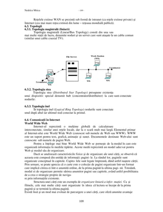 Nedelcu Mitica - 109 -
109
Re elele extinse WAN se prezintă sub formă de intranet (ca re ele extinse private) şi
Internet (cea mai mare re ea extinsă din lume − re eaua mondială publică).
6.3. Topologii
6.3.1. Topologia magistrală (liniară)
Topologia magistrală (Linear/Bus Topology) constă din una sau
mai multe sta ii de lucru, denumite noduri şi un server care sunt ataşate la un cablu comun
(similar unui cablu coaxial TV).
6.3.2. Topologia stea
Topologia stea (Distributed Star Topology) presupune existen a
unui dispozitiv special denumit hub (concentrator/distribuitor) la care sunt conectate
nodurile:
6.3.3. Topologia inel
În topologia inel (Logical Ring Topology) nodurile sunt conectate
unul după altul iar ultimul nod conectat la primul.
6.4. Comunica ii în Internet
World Wide Web
Internet-ul reprezintă o mul ime globală de calculatoare
interconectate, similar unei re ele locale, dar la o scară mult mai largă. Elementul primar
al Internet-ului este World Wide Web (cunoscut sub numele de Web sau WWW). WWW
este un suport pentru text, grafică, anima ie şi sunet. Documentele destinate Web-ului sunt
cunoscute sub numele de pagini Web.
Pentru a în elege mai bine World Wide Web se porneşte de la modul în care este
organizată informa ia în mediile tipărite. Aceste medii reprezintă un model adecvat pentru
Web şi modul său de organizare.
Dacă se analizează caracteristicile fizice şi de organizare ale unei căr i, se observă că
aceasta este compusă din unită i de informa ii: pagini- le. La rândul lor, paginile sunt
organizate conceptual în capitole. Capito- lele sunt legate împreună, dând astfel naştere căr ii.
Prin urmare, se poate aprecia că o carte este o colec ie de pagini organizate într-un format
care implică citirea ei într-o anumită ordine, de la prima pagină la ultima pagi- nă. Totodată,
modul ei de organizare permite sărirea anumitor pagini sau capitole, având astfel posibilitatea
de a crea o strategie proprie de naviga-
re prin informa iile existente.
Structura unei căr i este un exemplu de organizare liniară a infor- ma iei. Ca şi
filmele, cele mai multe căr i sunt organizate în ideea că lectura se începe de la prima
pagină şi se termină la ultima pagină.
Există însă şi un mod mai evoluat de parcurgere a unei căr i, care oferă anumite avantaje
 