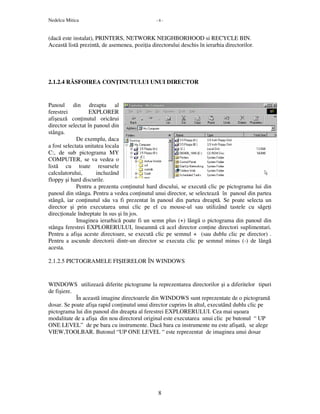Nedelcu Mitica - 8 -
8
(dacă este instalat), PRINTERS, NETWORK NEIGHBORHOOD si RECYCLE BIN.
Această listă prezintă, de asemenea, pozi ia directorului deschis în ierarhia directorilor.
2.1.2.4 RĂSFOIREA CON INUTULUI UNUI DIRECTOR
Panoul din dreapta al
ferestrei EXPLORER
afişează con inutul oricărui
director selectat în panoul din
stânga.
De exemplu, daca
a fost selectata unitatea locala
C:, de sub pictograma MY
COMPUTER, se va vedea o
listă cu toate resursele
calculatorului, incluzând
floppy şi hard discurile.
Pentru a prezenta con inutul hard discului, se execută clic pe pictograma lui din
panoul din stânga. Pentru a vedea con inutul unui director, se selectează în panoul din partea
stângă, iar con inutul său va fi prezentat în panoul din partea dreaptă. Se poate selecta un
director şi prin executarea unui clic pe el cu mouse-ul sau utilizând tastele cu săge i
direc ionale îndreptate în sus şi în jos.
Imaginea ierarhică poate fi un semn plus (+) lângă o pictograma din panoul din
stânga ferestrei EXPLORERULUI, înseamnă că acel director con ine directori suplimentari.
Pentru a afişa aceste directoare, se execută clic pe semnul + (sau dublu clic pe director) .
Pentru a ascunde directorii dintr-un director se executa clic pe semnul minus (-) de lângă
acesta.
2.1.2.5 PICTOGRAMELE FIŞIERELOR ÎN WINDOWS
WINDOWS utilizează diferite pictograme la reprezentarea directorilor şi a diferitelor tipuri
de fişiere.
În această imagine directoarele din WINDOWS sunt reprezentate de o pictogramă
dosar. Se poate afişa rapid con inutul unui director cuprins în altul, executând dublu clic pe
pictograma lui din panoul din dreapta al ferestrei EXPLORERULUI. Cea mai uşoara
modalitate de a afişa din nou directorul original este executarea unui clic pe butonul “ UP
ONE LEVEL” de pe bara cu instrumente. Dacă bara cu instrumente nu este afişată, se alege
VIEW,TOOLBAR. Butonul “UP ONE LEVEL “ este reprezentat de imaginea unui dosar
 