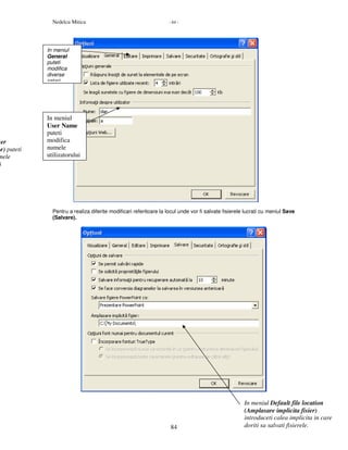Nedelcu Mitica - 84 -
84
Pentru a realiza diferite modificari referitoare la locul unde vor fi salvate fisierele lucrati cu meniul Save
(Salvare).
ser
me) puteti
mele
i
In meniul Default file location
(Amplasare implicita fisier)
introduceti calea implicita in care
doriti sa salvati fisierele.
In meniul
General
puteti
modifica
diverse
setari
In meniul
User Name
puteti
modifica
numele
utilizatorului
 