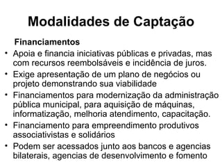 Modalidades de Captação Financiamentos Apoia e financia iniciativas públicas e privadas, mas com recursos reembolsáveis e incidência de juros. Exige apresentação de um plano de negócios ou projeto demonstrando sua viabilidade Financiamentos para modernização da administração pública municipal, para aquisição de máquinas, informatização, melhoria atendimento, capacitação. Financiamento para empreendimento produtivos associativistas e solidários Podem ser acessados junto aos bancos e agencias bilaterais, agencias de desenvolvimento e fomento 
