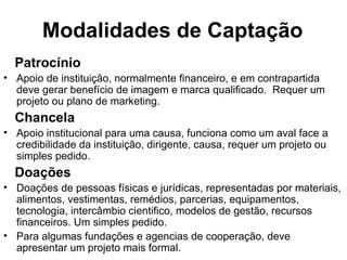 Modalidades de Captação Patrocínio Apoio de instituição, normalmente financeiro, e em contrapartida deve gerar benefício de imagem e marca qualificado.  Requer um projeto ou plano de marketing. Chancela Apoio institucional para uma causa, funciona como um aval face a credibilidade da instituição, dirigente, causa, requer um projeto ou simples pedido. Doações Doações de pessoas físicas e jurídicas, representadas por materiais, alimentos, vestimentas, remédios, parcerias, equipamentos, tecnologia, intercâmbio cientifico, modelos de gestão, recursos financeiros. Um simples pedido. Para algumas fundações e agencias de cooperação, deve apresentar um projeto mais formal. 