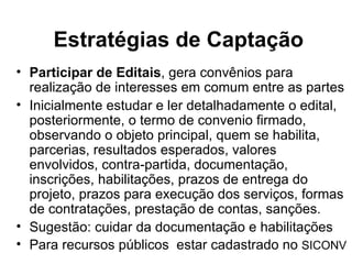 Estratégias de Captação Participar de Editais , gera convênios para realização de interesses em comum entre as partes Inicialmente estudar e ler detalhadamente o edital, posteriormente, o termo de convenio firmado, observando o objeto principal, quem se habilita, parcerias, resultados esperados, valores envolvidos, contra-partida, documentação, inscrições, habilitações, prazos de entrega do projeto, prazos para execução dos serviços, formas de contratações, prestação de contas, sanções. Sugestão: cuidar da documentação e habilitações Para recursos públicos  estar cadastrado no  SICONV 