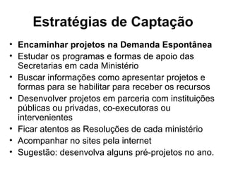Estratégias de Captação Encaminhar projetos na Demanda Espontânea Estudar os programas e formas de apoio das Secretarias em cada Ministério Buscar informações como apresentar projetos e formas para se habilitar para receber os recursos Desenvolver projetos em parceria com instituições públicas ou privadas, co-executoras ou intervenientes Ficar atentos as Resoluções de cada ministério Acompanhar no sites pela internet Sugestão: desenvolva alguns pré-projetos no ano. 