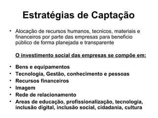 Estratégias de Captação Alocação de recursos humanos, tecnicos, materiais e financeiros por parte das empresas para beneficio público de forma planejada e transparente O investimento social das empresas se compõe em: Bens e equipamentos Tecnologia, Gestão, conhecimento e pessoas Recursos financeiros Imagem Rede de relacionamento Areas de educação, profissionalização, tecnologia, inclusão digital, inclusão social, cidadania, cultura 