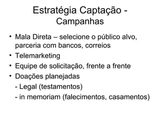 Estratégia Captação -  Campanhas Mala Direta – selecione o público alvo, parceria com bancos, correios Telemarketing Equipe de solicitação, frente a frente Doações planejadas - Legal (testamentos) - in memoriam (falecimentos, casamentos) 